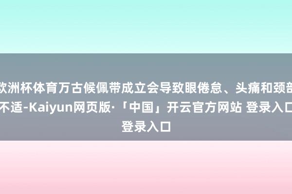 欧洲杯体育万古候佩带成立会导致眼倦怠、头痛和颈部不适-Kaiyun网页版·「中国」开云官方网站 登录入口