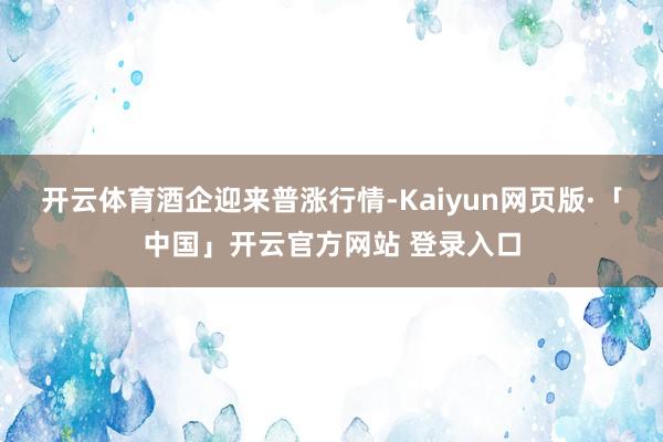 开云体育　　酒企迎来普涨行情-Kaiyun网页版·「中国」开云官方网站 登录入口