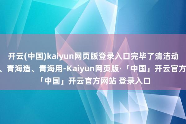 开云(中国)kaiyun网页版登录入口完毕了清洁动力装备青海有、青海造、青海用-Kaiyun网页版·「中国」开云官方网站 登录入口