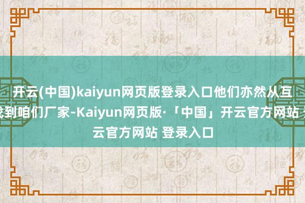 开云(中国)kaiyun网页版登录入口他们亦然从互联网上找到咱们厂家-Kaiyun网页版·「中国」开云官方网站 登录入口