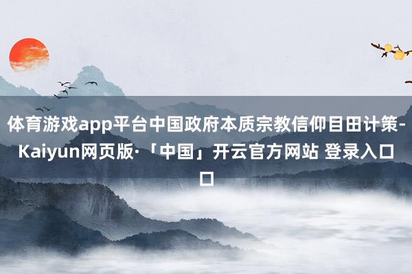 体育游戏app平台中国政府本质宗教信仰目田计策-Kaiyun网页版·「中国」开云官方网站 登录入口
