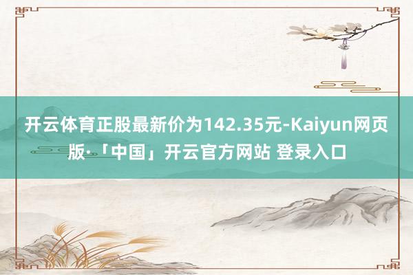 开云体育正股最新价为142.35元-Kaiyun网页版·「中国」开云官方网站 登录入口