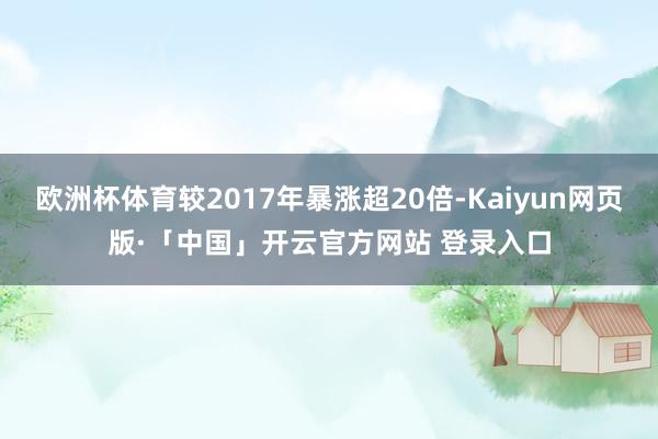 欧洲杯体育较2017年暴涨超20倍-Kaiyun网页版·「中国」开云官方网站 登录入口