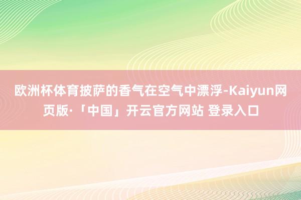 欧洲杯体育披萨的香气在空气中漂浮-Kaiyun网页版·「中国」开云官方网站 登录入口