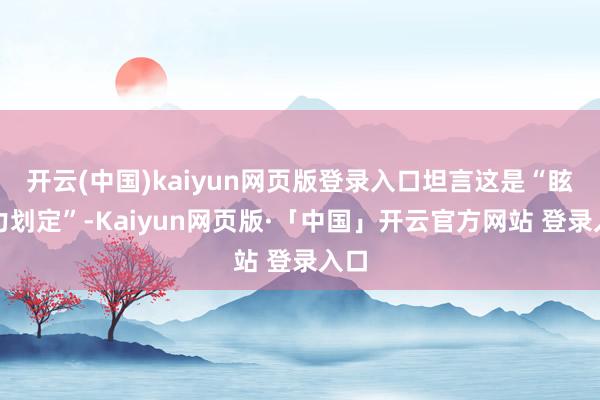 开云(中国)kaiyun网页版登录入口坦言这是“眩惑力划定”-Kaiyun网页版·「中国」开云官方网站 登录入口