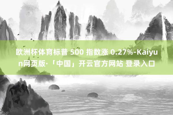 欧洲杯体育标普 500 指数涨 0.27%-Kaiyun网页版·「中国」开云官方网站 登录入口