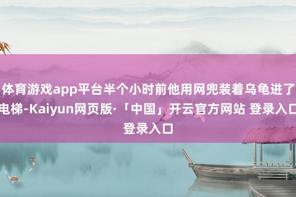 体育游戏app平台半个小时前他用网兜装着乌龟进了电梯-Kaiyun网页版·「中国」开云官方网站 登录入口