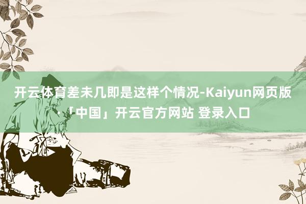 开云体育差未几即是这样个情况-Kaiyun网页版·「中国」开云官方网站 登录入口
