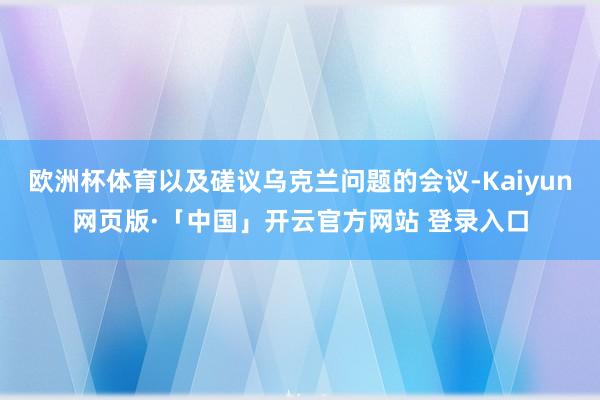 欧洲杯体育以及磋议乌克兰问题的会议-Kaiyun网页版·「中国」开云官方网站 登录入口