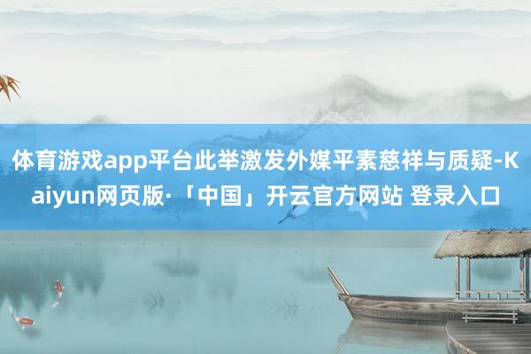 体育游戏app平台此举激发外媒平素慈祥与质疑-Kaiyun网页版·「中国」开云官方网站 登录入口