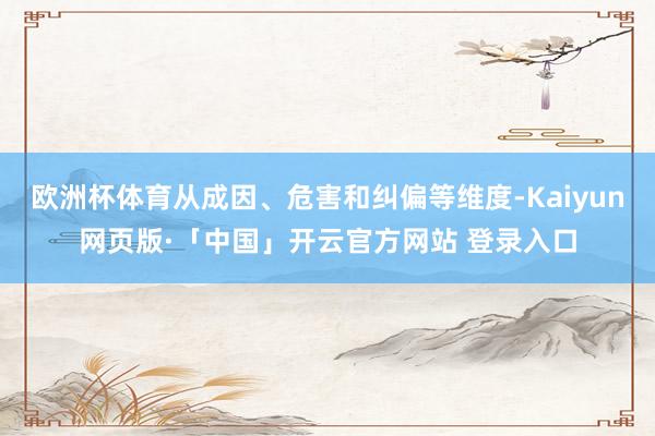 欧洲杯体育从成因、危害和纠偏等维度-Kaiyun网页版·「中国」开云官方网站 登录入口