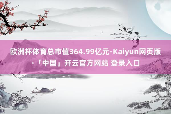 欧洲杯体育总市值364.99亿元-Kaiyun网页版·「中国」开云官方网站 登录入口