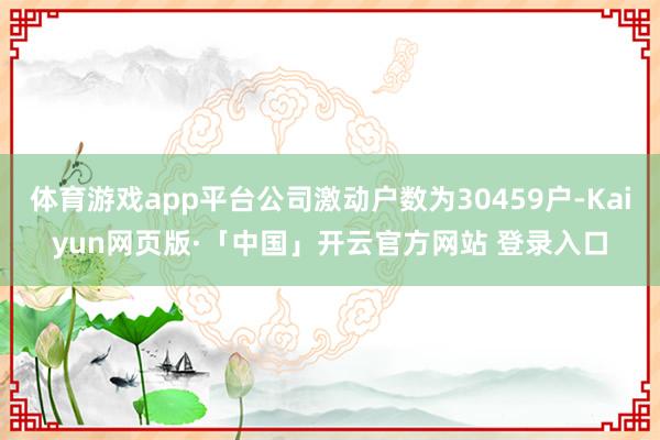 体育游戏app平台公司激动户数为30459户-Kaiyun网页版·「中国」开云官方网站 登录入口