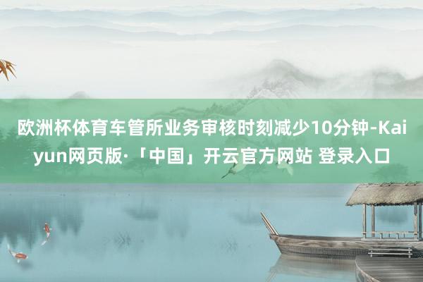 欧洲杯体育车管所业务审核时刻减少10分钟-Kaiyun网页版·「中国」开云官方网站 登录入口