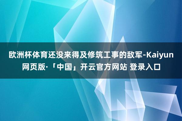 欧洲杯体育还没来得及修筑工事的敌军-Kaiyun网页版·「中国」开云官方网站 登录入口