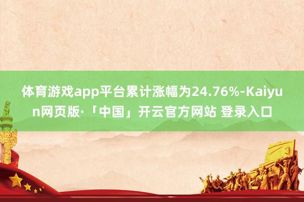 体育游戏app平台累计涨幅为24.76%-Kaiyun网页版·「中国」开云官方网站 登录入口