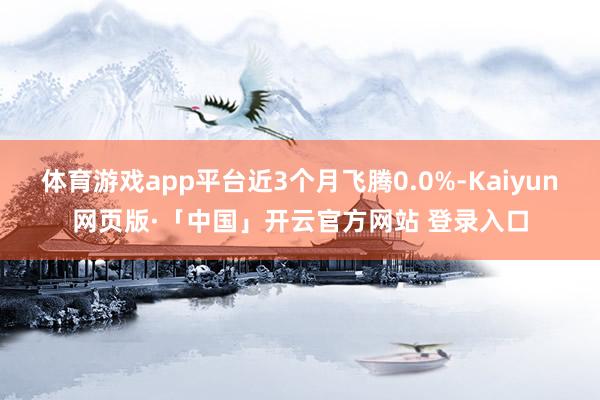 体育游戏app平台近3个月飞腾0.0%-Kaiyun网页版·「中国」开云官方网站 登录入口