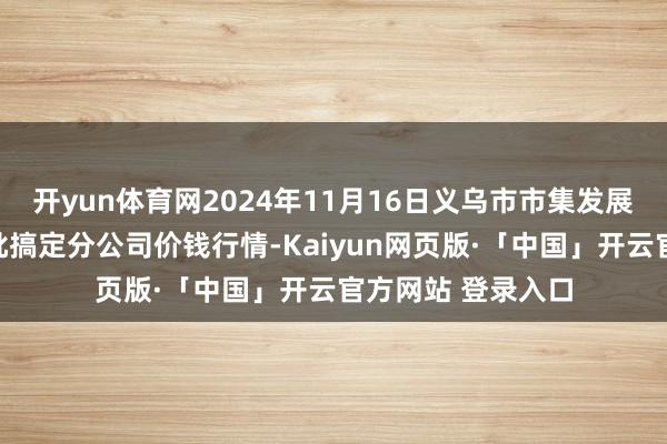 开yun体育网2024年11月16日义乌市市集发展集团有限公司农批搞定分公司价钱行情-Kaiyun网页版·「中国」开云官方网站 登录入口