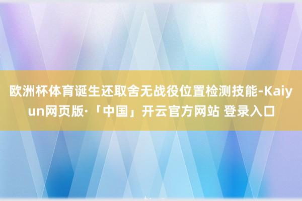 欧洲杯体育诞生还取舍无战役位置检测技能-Kaiyun网页版·「中国」开云官方网站 登录入口