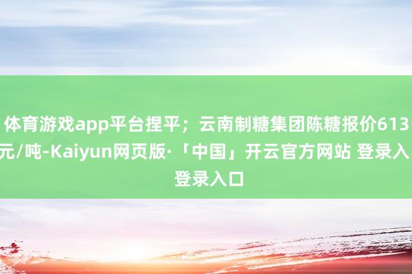 体育游戏app平台捏平；云南制糖集团陈糖报价6130元/吨-Kaiyun网页版·「中国」开云官方网站 登录入口