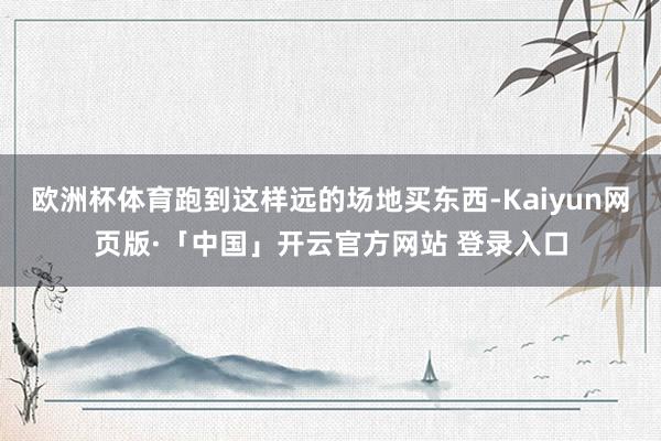 欧洲杯体育跑到这样远的场地买东西-Kaiyun网页版·「中国」开云官方网站 登录入口