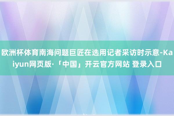 欧洲杯体育南海问题巨匠在选用记者采访时示意-Kaiyun网页版·「中国」开云官方网站 登录入口