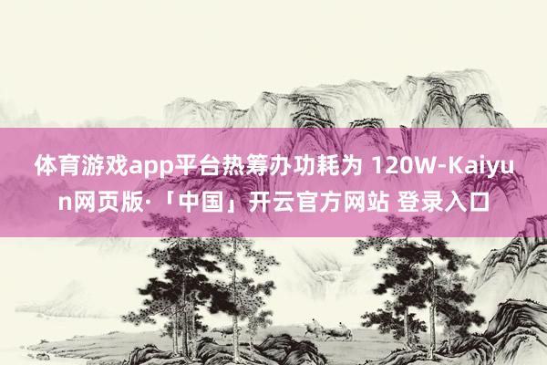体育游戏app平台热筹办功耗为 120W-Kaiyun网页版·「中国」开云官方网站 登录入口