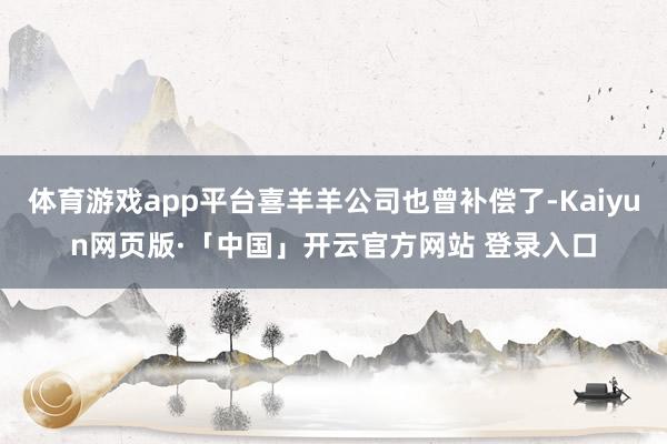 体育游戏app平台喜羊羊公司也曾补偿了-Kaiyun网页版·「中国」开云官方网站 登录入口