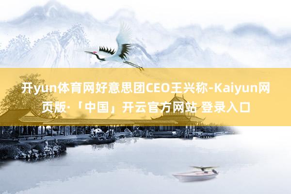 开yun体育网好意思团CEO王兴称-Kaiyun网页版·「中国」开云官方网站 登录入口