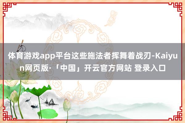 体育游戏app平台这些施法者挥舞着战刃-Kaiyun网页版·「中国」开云官方网站 登录入口