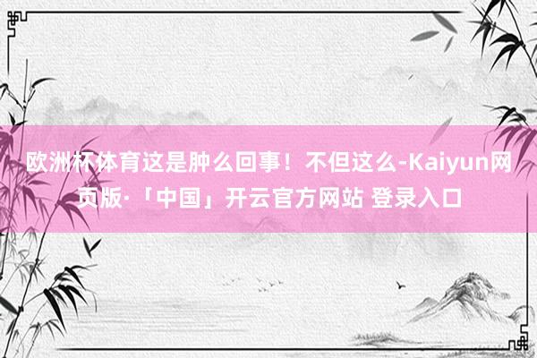 欧洲杯体育这是肿么回事！不但这么-Kaiyun网页版·「中国」开云官方网站 登录入口