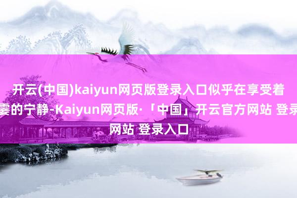 开云(中国)kaiyun网页版登录入口似乎在享受着这一霎的宁静-Kaiyun网页版·「中国」开云官方网站 登录入口