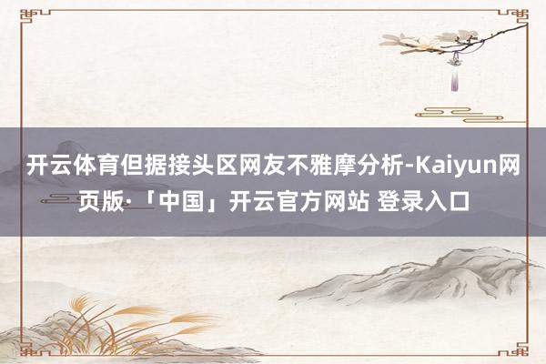 开云体育但据接头区网友不雅摩分析-Kaiyun网页版·「中国」开云官方网站 登录入口