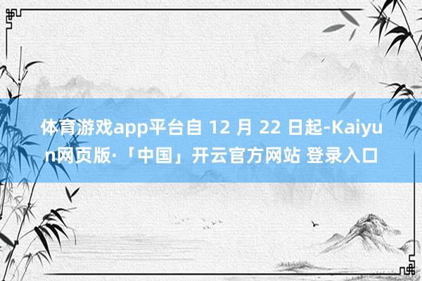 体育游戏app平台自 12 月 22 日起-Kaiyun网页版·「中国」开云官方网站 登录入口