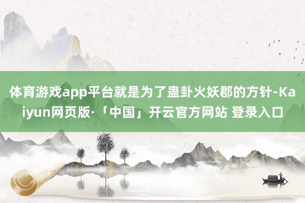 体育游戏app平台就是为了蛊卦火妖郡的方针-Kaiyun网页版·「中国」开云官方网站 登录入口
