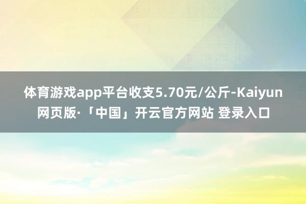 体育游戏app平台收支5.70元/公斤-Kaiyun网页版·「中国」开云官方网站 登录入口