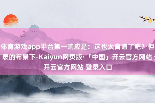 体育游戏app平台第一响应是：这也太离谱了吧？但放在更广袤的布景下-Kaiyun网页版·「中国」开云官方网站 登录入口