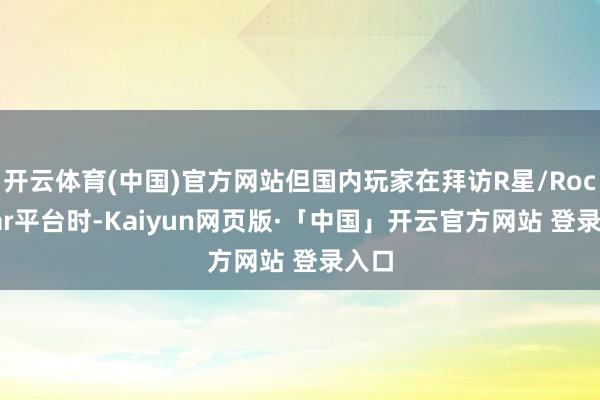 开云体育(中国)官方网站但国内玩家在拜访R星/Rockstar平台时-Kaiyun网页版·「中国」开云官方网站 登录入口