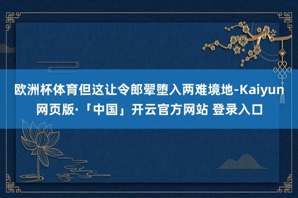 欧洲杯体育但这让令郎翚堕入两难境地-Kaiyun网页版·「中国」开云官方网站 登录入口