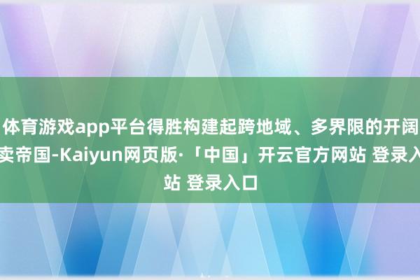 体育游戏app平台得胜构建起跨地域、多界限的开阔买卖帝国-Kaiyun网页版·「中国」开云官方网站 登录入口