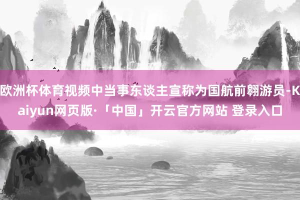 欧洲杯体育视频中当事东谈主宣称为国航前翱游员-Kaiyun网页版·「中国」开云官方网站 登录入口