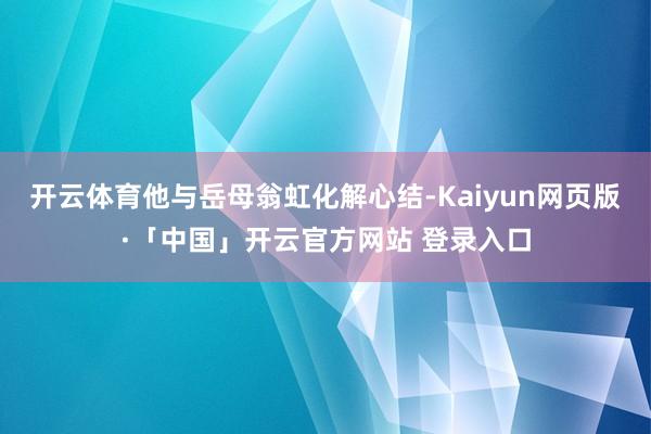 开云体育他与岳母翁虹化解心结-Kaiyun网页版·「中国」开云官方网站 登录入口