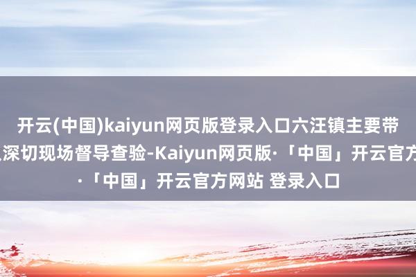 开云(中国)kaiyun网页版登录入口六汪镇主要带领先后6次带队深切现场督导查验-Kaiyun网页版·「中国」开云官方网站 登录入口