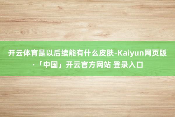 开云体育是以后续能有什么皮肤-Kaiyun网页版·「中国」开云官方网站 登录入口