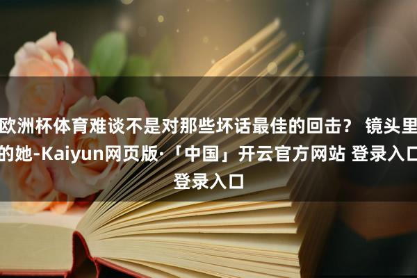 欧洲杯体育难谈不是对那些坏话最佳的回击？ 镜头里的她-Kaiyun网页版·「中国」开云官方网站 登录入口