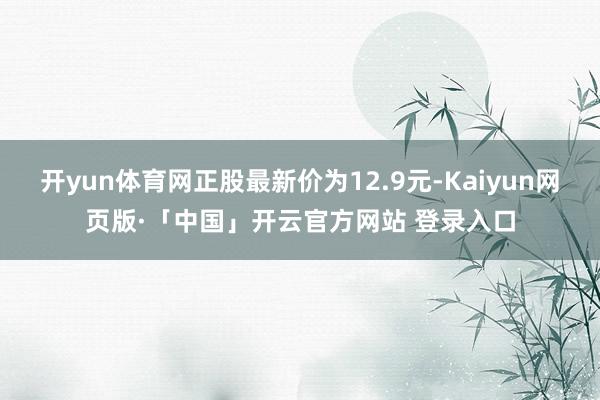 开yun体育网正股最新价为12.9元-Kaiyun网页版·「中国」开云官方网站 登录入口