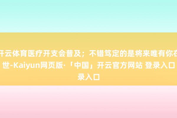 开云体育医疗开支会普及；不错笃定的是将来唯有你在世-Kaiyun网页版·「中国」开云官方网站 登录入口