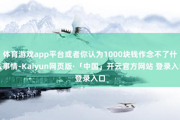 体育游戏app平台或者你认为1000块钱作念不了什么事情-Kaiyun网页版·「中国」开云官方网站 登录入口