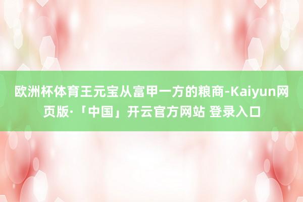 欧洲杯体育王元宝从富甲一方的粮商-Kaiyun网页版·「中国」开云官方网站 登录入口