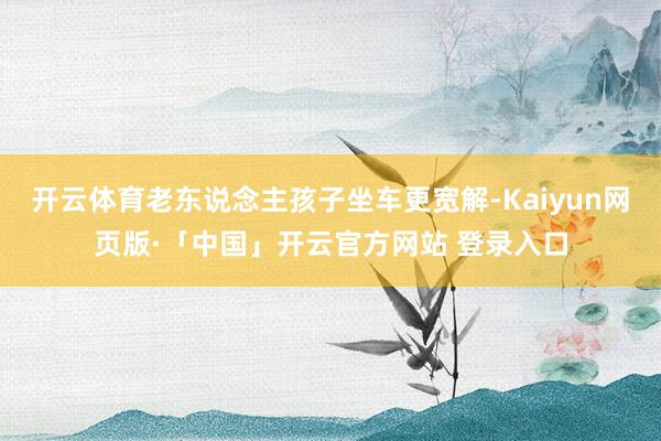 开云体育老东说念主孩子坐车更宽解-Kaiyun网页版·「中国」开云官方网站 登录入口